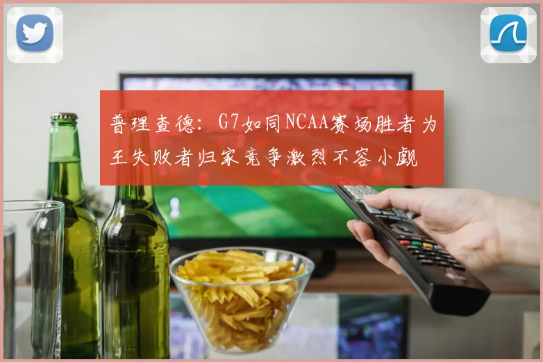 普理查德：G7如同NCAA赛场胜者为王失败者归家竞争激烈不容小觑
