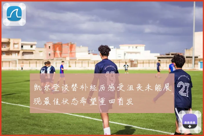 凯尔登谈替补经历感受沮丧未能展现最佳状态希望重回首发