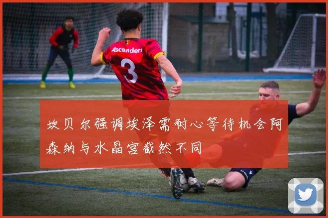 坎贝尔强调埃泽需耐心等待机会阿森纳与水晶宫截然不同