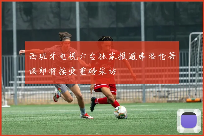 西班牙电视六台独家报道弗洛伦蒂诺即将接受重磅采访