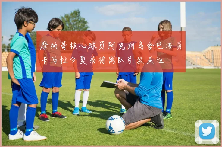 摩纳哥核心球员阿克利乌舍巴洛贡卡马拉今夏或将离队引发关注