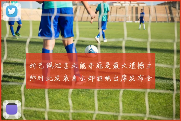 姆巴佩坦言未能夺冠是最大遗憾主帅对此发表看法却拒绝出席发布会