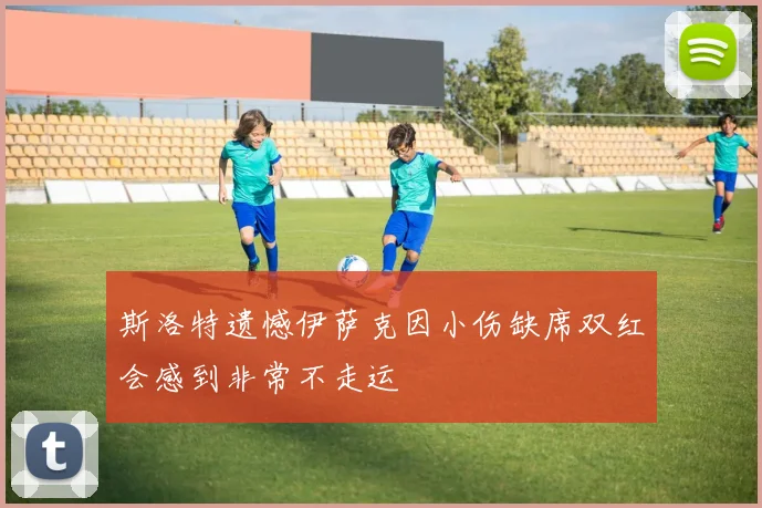 斯洛特遗憾伊萨克因小伤缺席双红会感到非常不走运