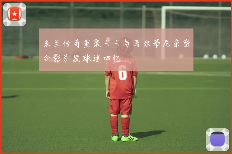 米兰传奇重聚卡卡与马尔蒂尼亲密合影引发球迷回忆