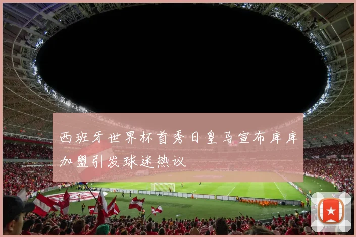 西班牙世界杯首秀日皇马宣布库库加盟引发球迷热议