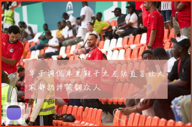 华子调侃库里鞋子太差劲直言让大家都扔掉笑翻众人
