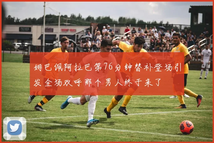 姆巴佩阿拉巴第76分钟替补登场引发全场欢呼那个男人终于来了