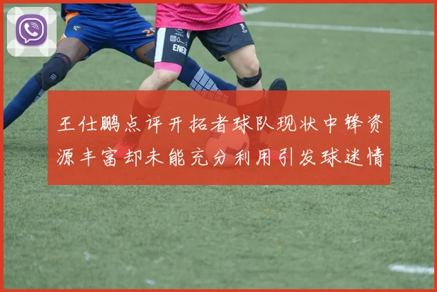 王仕鹏点评开拓者球队现状中锋资源丰富却未能充分利用引发球迷情感交织