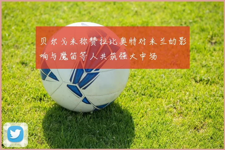 贝尔戈米称赞拉比奥特对米兰的影响与魔笛等人共筑强大中场