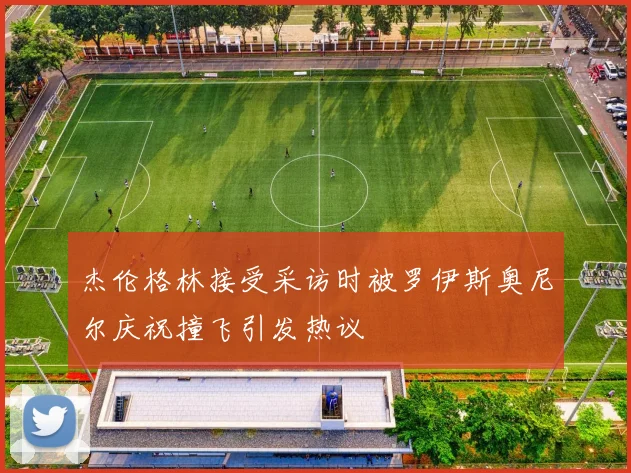 杰伦格林接受采访时被罗伊斯奥尼尔庆祝撞飞引发热议
