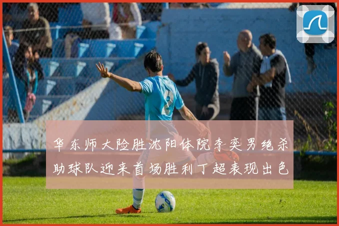华东师大险胜沈阳体院李奕男绝杀助球队迎来首场胜利丁超表现出色贡献21分5断