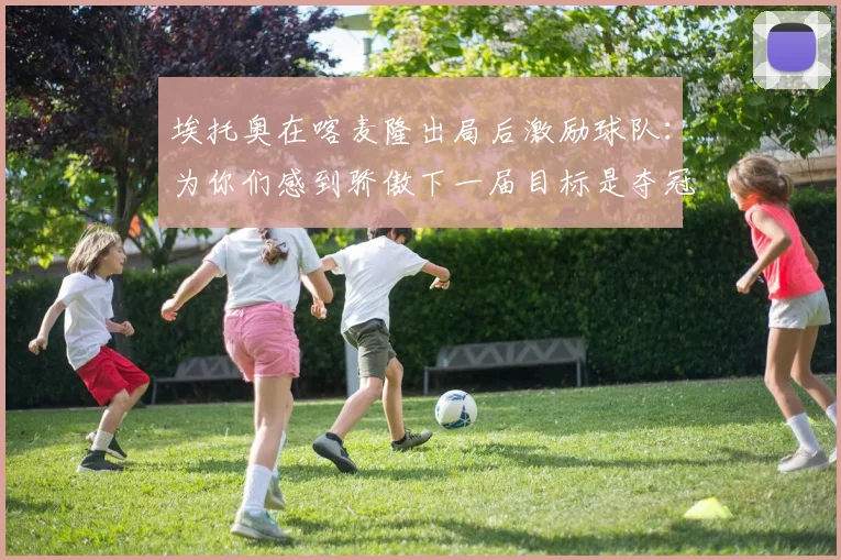 埃托奥在喀麦隆出局后激励球队：为你们感到骄傲下一届目标是夺冠