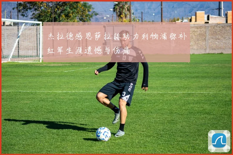杰拉德感恩萨拉赫助力利物浦弥补红军生涯遗憾与伤痛