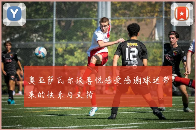 奥亚萨瓦尔谈喜悦感受感谢球迷带来的快乐与支持