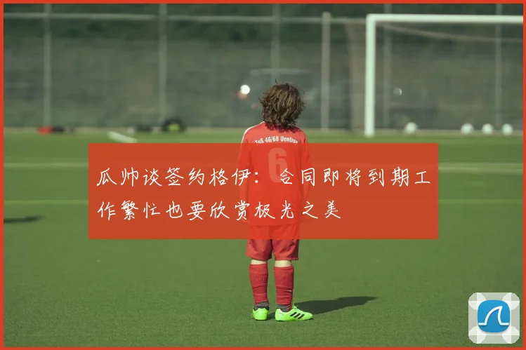 瓜帅谈签约格伊：合同即将到期工作繁忙也要欣赏极光之美